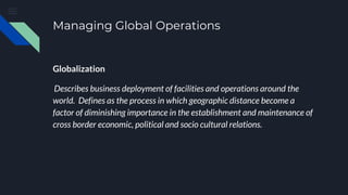 Managing Global Operations
Globalization
Describes business deployment of facilities and operations around the
world. Defines as the process in which geographic distance become a
factor of diminishing importance in the establishment and maintenance of
cross border economic, political and socio cultural relations.
 