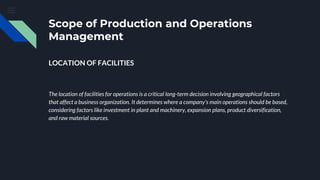 Scope of Production and Operations
Management
LOCATION OF FACILITIES
The location of facilities for operations is a critical long-term decision involving geographical factors
that affect a business organization. It determines where a company's main operations should be based,
considering factors like investment in plant and machinery, expansion plans, product diversification,
and raw material sources.
 