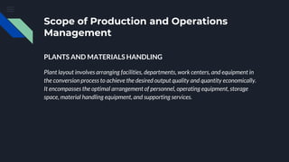 Scope of Production and Operations
Management
PLANTS AND MATERIALS HANDLING
Plant layout involves arranging facilities, departments, work centers, and equipment in
the conversion process to achieve the desired output quality and quantity economically.
It encompasses the optimal arrangement of personnel, operating equipment, storage
space, material handling equipment, and supporting services.
 