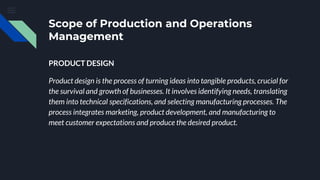 Scope of Production and Operations
Management
PRODUCT DESIGN
Product design is the process of turning ideas into tangible products, crucial for
the survival and growth of businesses. It involves identifying needs, translating
them into technical specifications, and selecting manufacturing processes. The
process integrates marketing, product development, and manufacturing to
meet customer expectations and produce the desired product.
 