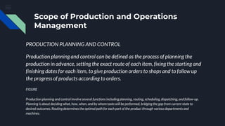 Scope of Production and Operations
Management
PRODUCTION PLANNING AND CONTROL
Production planning and control can be defined as the process of planning the
production in advance, setting the exact route of each item, fixing the starting and
finishing dates for each item, to give production orders to shops and to follow up
the progress of products according to orders.
FIGURE
Production planning and control involve several functions including planning, routing, scheduling, dispatching, and follow-up.
Planning is about deciding what, how, when, and by whom tasks will be performed, bridging the gap from current state to
desired outcomes. Routing determines the optimal path for each part of the product through various departments and
machines.
 