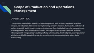 Scope of Production and Operations
Management
QUALITY CONTROL
Quality control is a systematic approach to maintaining desired levels of quality in products or services,
aiming to prevent defects at the source and implementing corrective measures. It ensures the production of
uniform, acceptable quality products while minimizing costs. Objectives include improving company income
by making products more acceptable to customers, reducing costs through defect reduction, achieving
interchangeability in large-scale production, producing optimal quality at reduced prices, ensuring customer
satisfaction and building goodwill, conducting prompt inspections, and monitoring variations during
manufacturing.
 