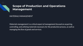 Scope of Production and Operations
Management
MATERIALS MANAGEMENT
Materials management is a critical aspect of management focused on acquiring,
controlling, and utilizing materials necessary for the production process, as well as
managing the flow of goods and services.
 