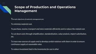 Scope of Production and Operations
Management
The main objectives of materials management are:
To minimise material cost.
To purchase, receive, transport and store materials efficiently and to reduce the related cost.
To cut down costs through simplification, standardisation, value analysis, import substitution,
etc.
To trace new sources of supply and to develop cordial relations with them in order to ensure
continuous supply at reasonable rates.
To reduce investment tied in the inventories for use in other
 