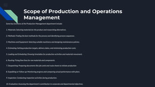 Scope of Production and Operations
Management
Some key functions of the Production Management department include:
1. Materials: Selecting materials for the product and researching alternatives.
2. Methods: Finding the best methods for the process and identifying process sequences.
3. Machines and Equipment: Selecting suitable machinery and designing maintenance policies.
4. Estimating: Setting production targets, delivery dates, and minimizing production costs.
5. Loading and Scheduling: Drawing timetables for production activities and materials movement.
6. Routing: Fixing flow lines for raw materials and components.
7. Despatching: Preparing documents like job cards and route sheets to initiate production
8. Expediting or Follow-up: Monitoring progress and comparing actual performance with plans.
9. Inspection: Conducting inspection activities during production.
10. Evaluation: Assessing the department's contribution to corporate and departmental objectives.
 