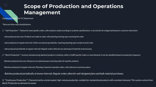 Scope of Production and Operations
Management
Organisation Chart for P.C Department
There are three main classifications:
1. **Job Production**: Tailored to meet specific orders, with products made according to customer specifications. It can further be categorized based on customer interaction:
- Jobs produced only once: Products are made to order, with planning starting upon receiving the order.
- Jobs produced at irregular intervals: Orders are placed sporadically, requiring planning upon receipt of each order.
- Jobs produced periodically at regular intervals: Regular orders allow for pre-planning of materials and processes.
2. **Batch Production**: Involves manufacturing identical products in batches, either to fulfill specific orders or meet demand. It can be classified based on production frequency:
- Batches produced only once: Resources are planned upon receiving orders for specific products.
- Batches produced at irregular intervals: Planning is based on sporadic orders, with reference to previous plans.
- Batches produced periodically at known intervals: Regular orders allow for well-designed plans and bulk material purchases.
3. **Continuous Production**: Characterized by uninterrupted, high-volume production, suitable for standardized products with consistent demand. This system evolves from
Batch Production as demand increases.
 