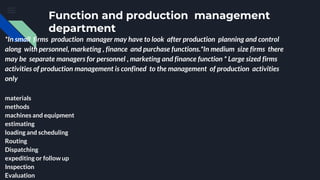 Function and production management
department
*In small firms production manager may have to look after production planning and control
along with personnel, marketing , finance and purchase functions.*In medium size firms there
may be separate managers for personnel , marketing and finance function * Large sized firms
activities of production management is confined to the management of production activities
only
materials
methods
machines and equipment
estimating
loading and scheduling
Routing
Dispatching
expediting or follow up
Inspection
Evaluation
 