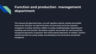 Function and production management
department
This is because this department knows very well regarding materials .methods and available
resources,etc. if the firms are small the function are to be carried out by the production
management .In medium sized firms addition to routing, scheduling,loading , dispatching,and
expediting ,some more functions like methods .machines may be under the control production
management department .In large firms there will be separate department for methods , machines
materials and other but routing ,loading and scheduling are the sole functions of production
management
 