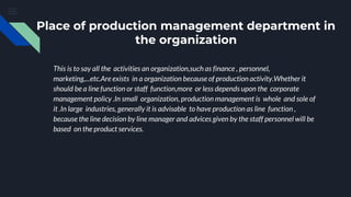 Place of production management department in
the organization
This is to say all the activities an organization,such as finance , personnel,
marketing,...etc.Are exists in a organization because of production activity.Whether it
should be a line function or staff function,more or less depends upon the corporate
management policy .In small organization, production management is whole and sole of
it .In large industries, generally it is advisable to have production as line function ,
because the line decision by line manager and advices given by the staff personnel will be
based on the product services.
 