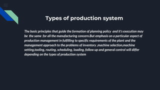 Types of production system
The basic principles that guide the formation of planning policy and it's execution may
be the same for all the manufacturing concern.But emphasis on a particular aspect of
production management in fulfilling to specific requirements of the plant and the
management approach to the problems of inventory ,machine selection,machine
setting,tooling, routing, scheduling, loading, follow up and general control will differ
depending on the types of production system
 