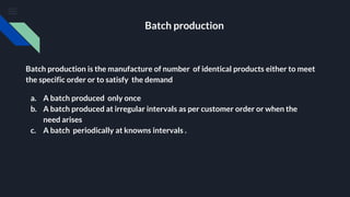 Batch production
Batch production is the manufacture of number of identical products either to meet
the specific order or to satisfy the demand
a. A batch produced only once
b. A batch produced at irregular intervals as per customer order or when the
need arises
c. A batch periodically at knowns intervals .
 