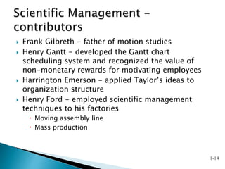  Frank Gilbreth - father of motion studies
 Henry Gantt - developed the Gantt chart
scheduling system and recognized the value of
non-monetary rewards for motivating employees
 Harrington Emerson - applied Taylor’s ideas to
organization structure
 Henry Ford - employed scientific management
techniques to his factories
 Moving assembly line
 Mass production
1-14
 