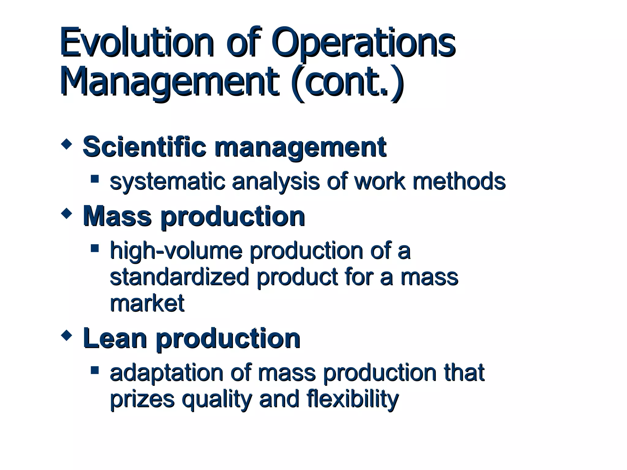 Scientific management systematic analysis of work methods Mass production high-volume production of a standardized product for a mass market Lean production adaptation of mass production that prizes quality and flexibility Evolution of Operations Management (cont.) 