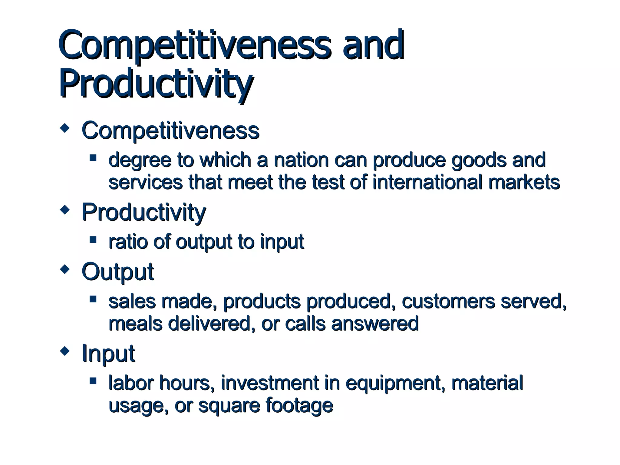 Competitiveness and Productivity Competitiveness degree to which a nation can produce goods and services that meet the test of international markets Productivity ratio of output to input Output sales made, products produced, customers served, meals delivered, or calls answered Input labor hours, investment in equipment, material usage, or square footage 