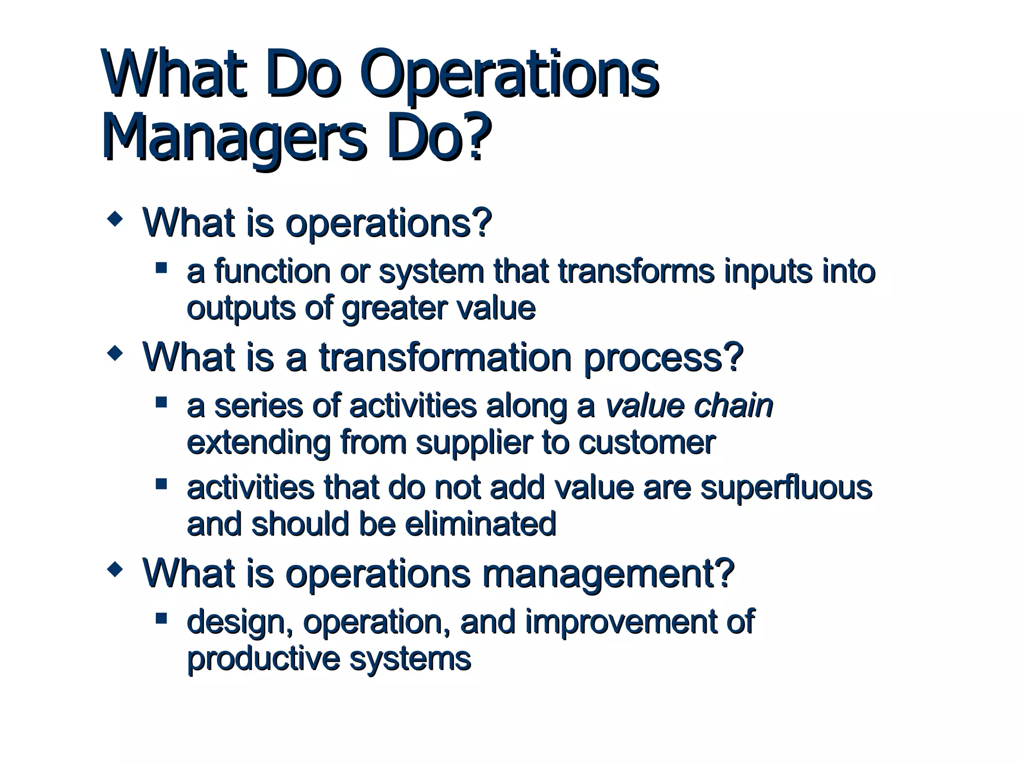 What Do Operations Managers Do? What is operations? a function or system that transforms inputs into outputs of greater value What is a transformation process? a series of activities along a  value chain  extending from supplier to customer activities that do not add value are superfluous and should be eliminated What is operations management? design, operation, and improvement of productive systems 