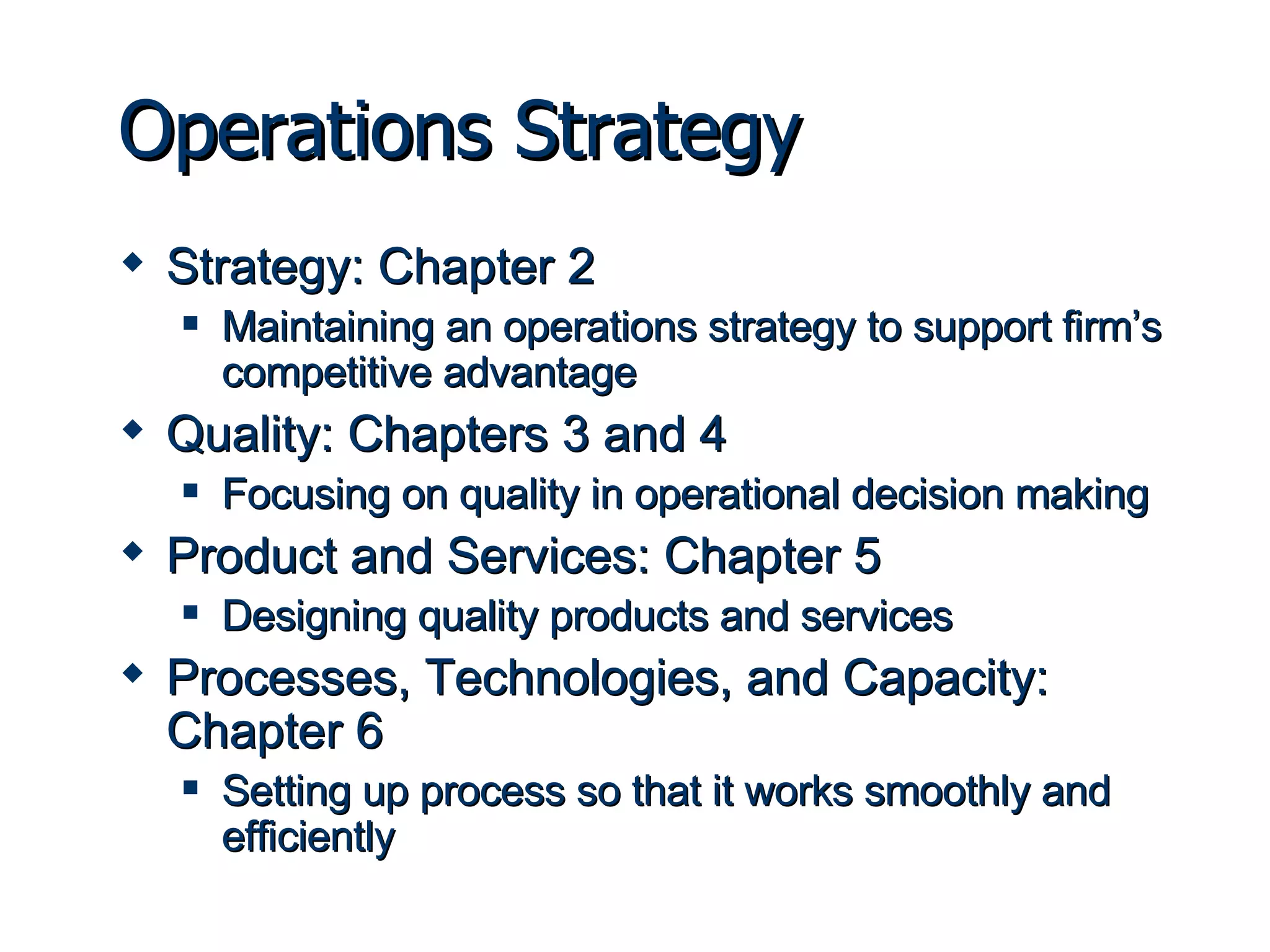 Operations Strategy Strategy: Chapter 2 Maintaining an operations strategy to support firm’s competitive advantage Quality: Chapters 3 and 4 Focusing on quality in operational decision making Product and Services: Chapter 5 Designing quality products and services Processes, Technologies, and Capacity: Chapter 6 Setting up process so that it works smoothly and efficiently 
