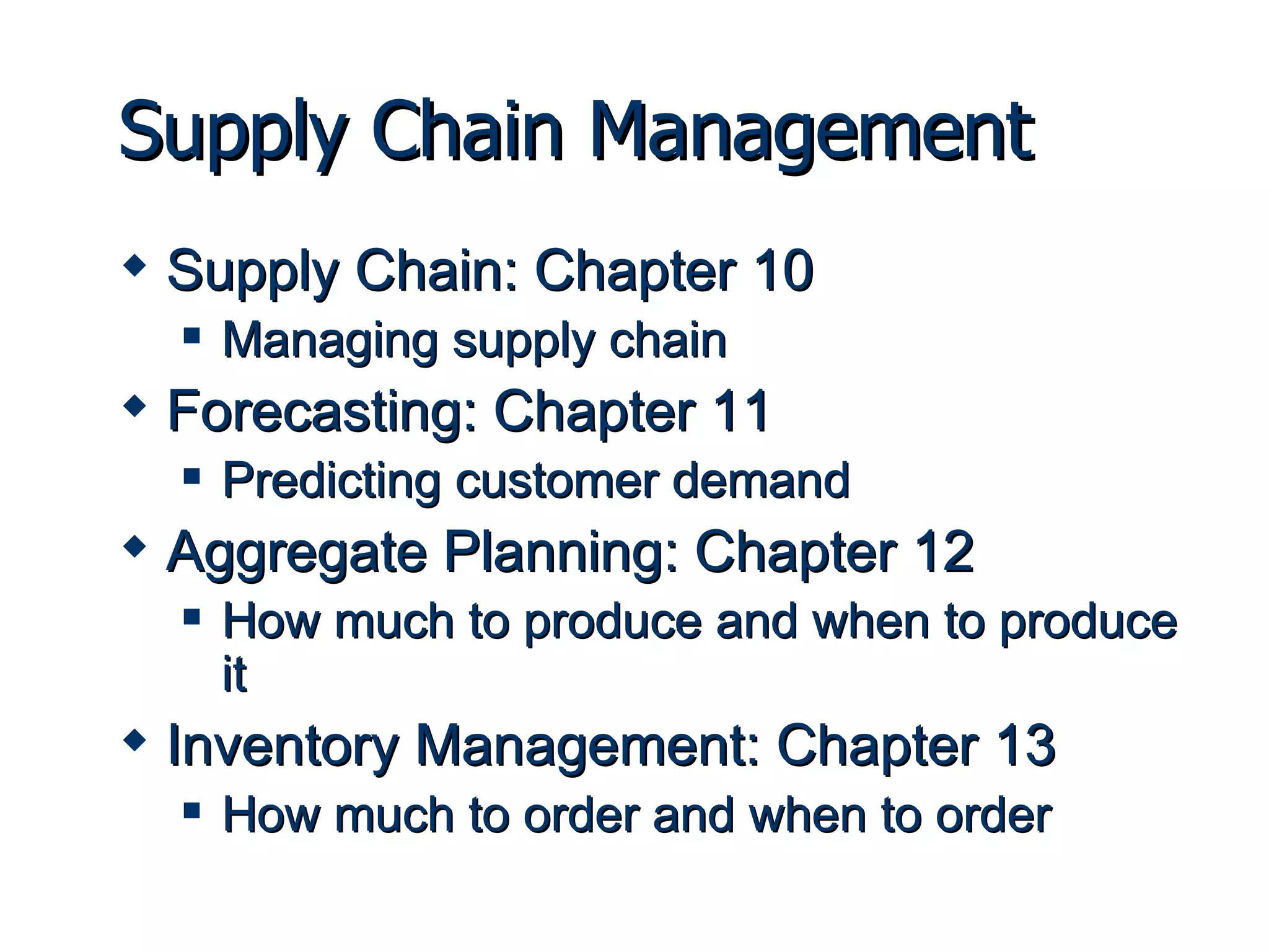 Supply Chain Management Supply Chain: Chapter 10 Managing supply chain Forecasting: Chapter 11 Predicting customer demand Aggregate Planning: Chapter 12 How much to produce and when to produce it  Inventory Management: Chapter 13 How much to order and when to order 