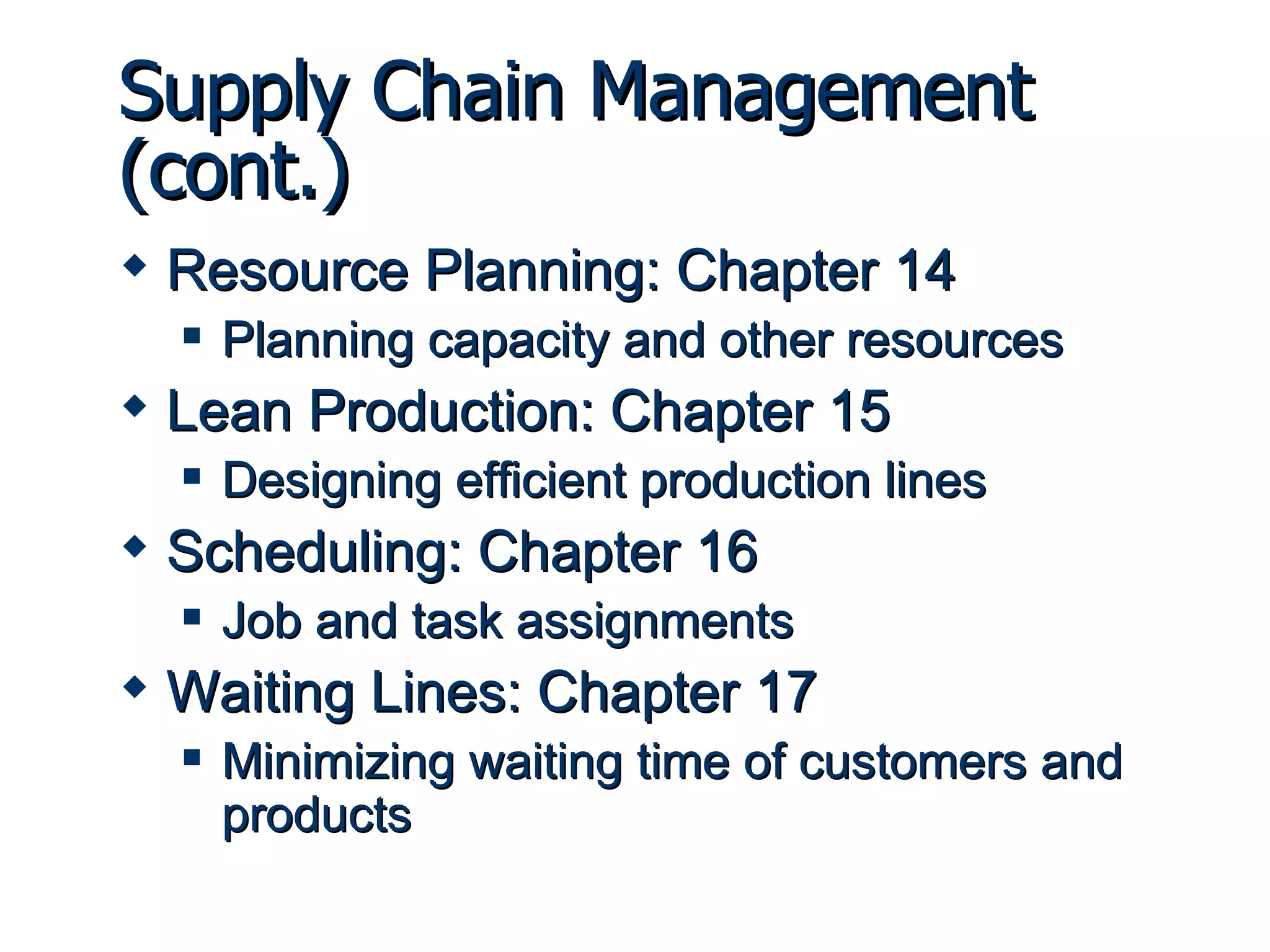 Supply Chain Management (cont.) Resource Planning: Chapter 14 Planning capacity and other resources Lean Production: Chapter 15 Designing efficient production lines Scheduling: Chapter 16 Job and task assignments Waiting Lines: Chapter 17 Minimizing waiting time of customers and products 