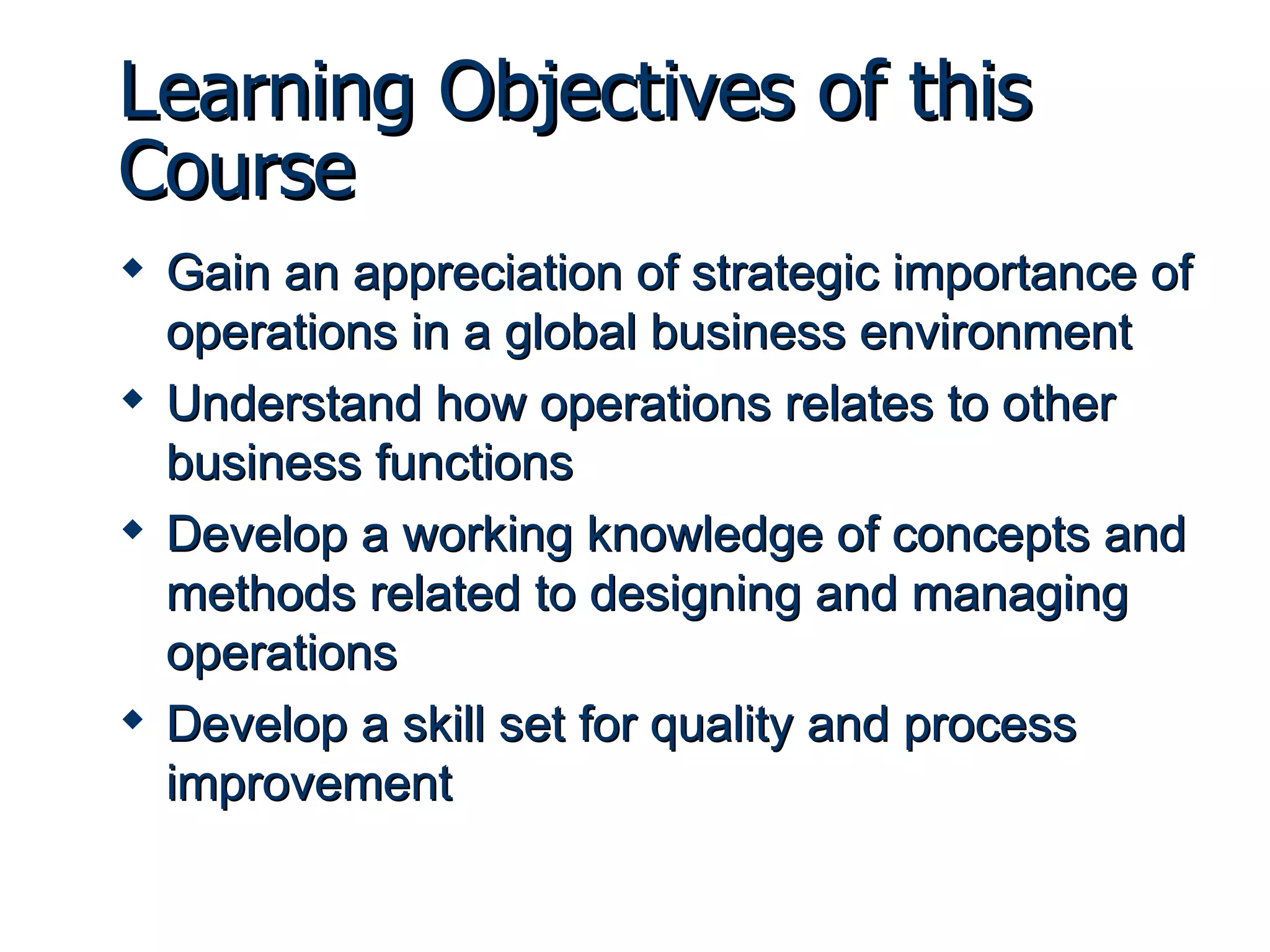 Learning Objectives of this Course Gain an appreciation of strategic importance of operations in a global business environment Understand how operations relates to other business functions Develop a working knowledge of concepts and methods related to designing and managing operations Develop a skill set for quality and process improvement 