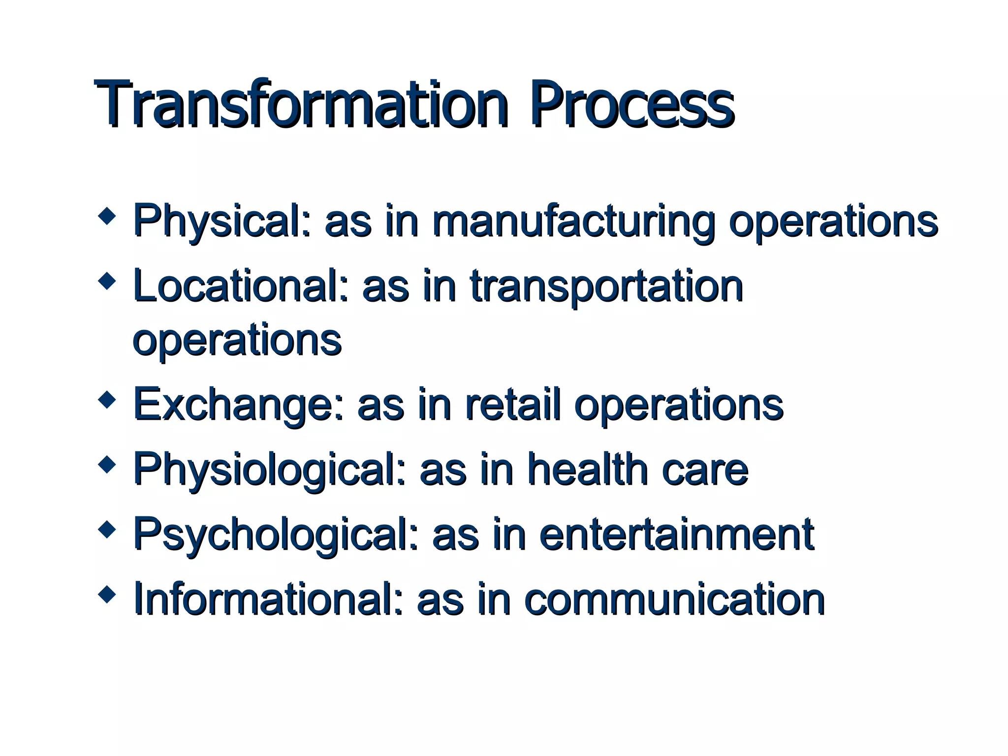 Transformation Process Physical: as in manufacturing operations Locational: as in transportation operations Exchange: as in retail operations Physiological: as in health care Psychological: as in entertainment Informational: as in communication 