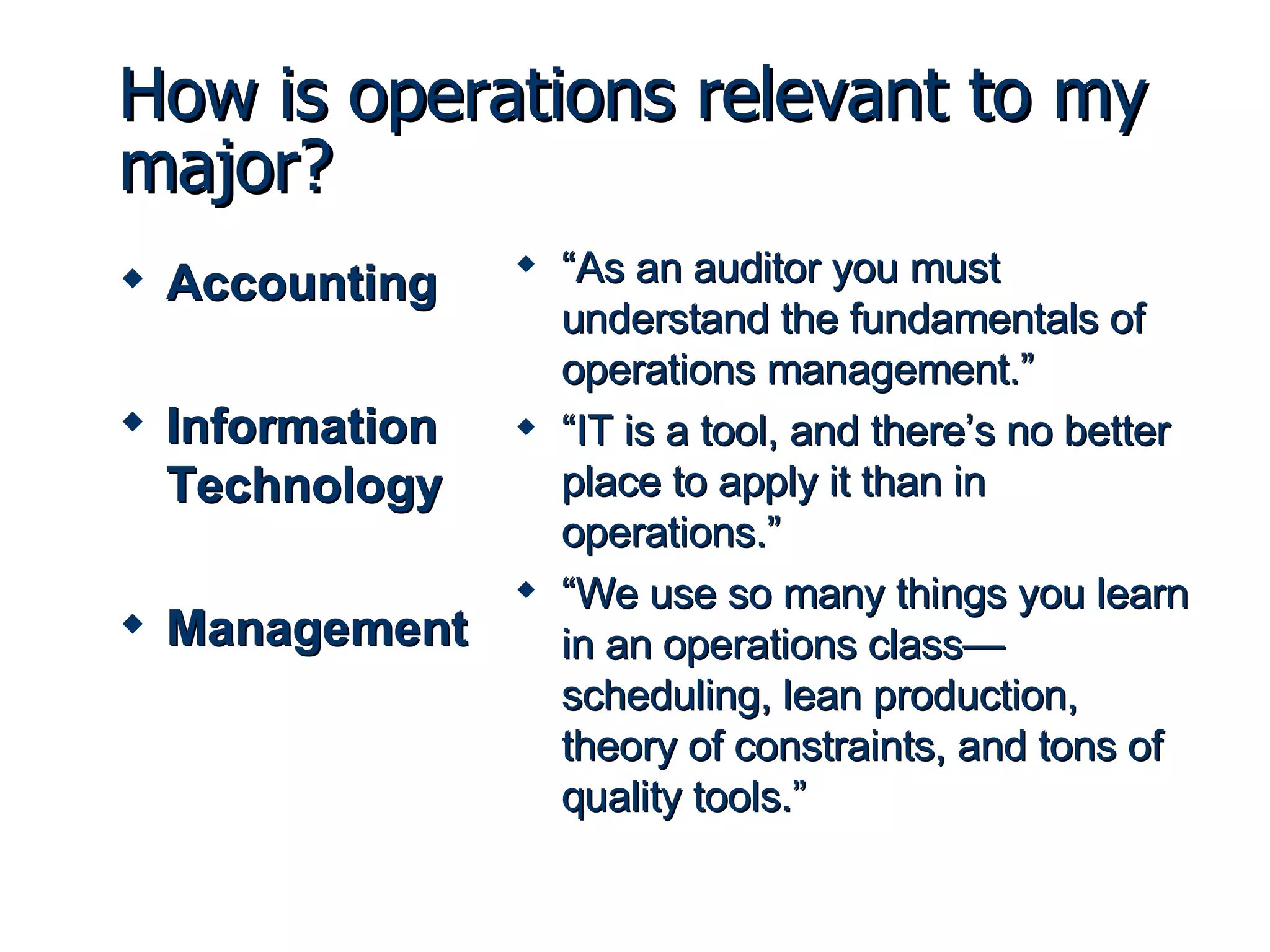 How is operations relevant to my major? Accounting Information Technology Management “ As an auditor you must understand the fundamentals of operations management.” “ IT is a tool, and there’s no better place to apply it than in operations.”  “ We use so many things you learn in an operations class—scheduling, lean production, theory of constraints, and tons of quality tools.” 