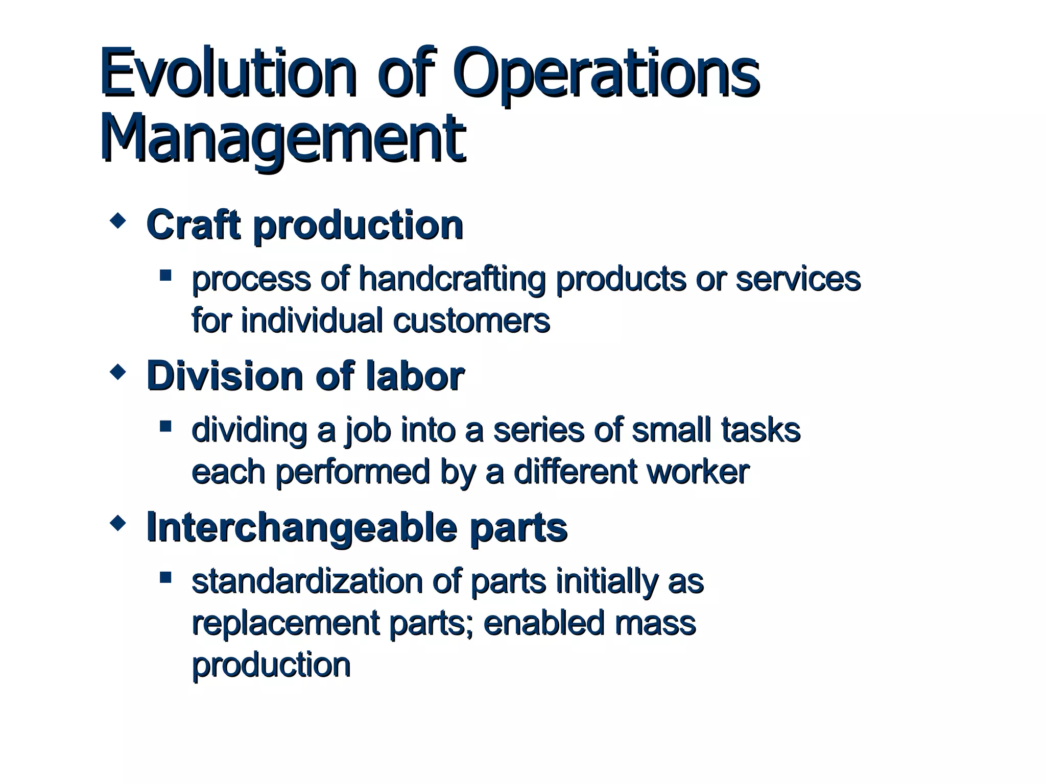 Evolution of Operations Management Craft production process of handcrafting products or services for individual customers Division of labor dividing a job into a series of small tasks each performed by a different worker Interchangeable parts standardization of parts initially as replacement parts; enabled mass production 