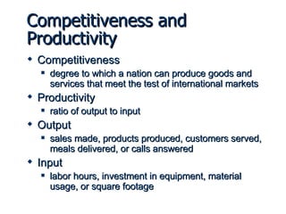 Competitiveness and Productivity Competitiveness degree to which a nation can produce goods and services that meet the test of international markets Productivity ratio of output to input Output sales made, products produced, customers served, meals delivered, or calls answered Input labor hours, investment in equipment, material usage, or square footage 
