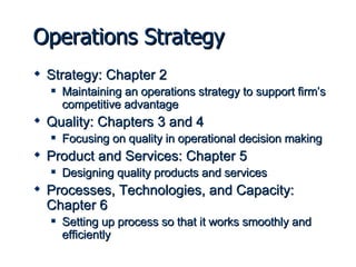Operations Strategy Strategy: Chapter 2 Maintaining an operations strategy to support firm’s competitive advantage Quality: Chapters 3 and 4 Focusing on quality in operational decision making Product and Services: Chapter 5 Designing quality products and services Processes, Technologies, and Capacity: Chapter 6 Setting up process so that it works smoothly and efficiently 
