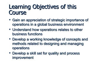 Learning Objectives of this Course Gain an appreciation of strategic importance of operations in a global business environment Understand how operations relates to other business functions Develop a working knowledge of concepts and methods related to designing and managing operations Develop a skill set for quality and process improvement 