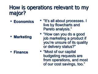 How is operations relevant to my major? Economics Marketing Finance “ It’s all about processes. I live by flowcharts and Pareto analysis.” “ How can you do a good job marketing a product if you’re unsure of its quality or delivery status?” “ Most of our capital budgeting requests are from operations, and most of our cost savings, too.” 