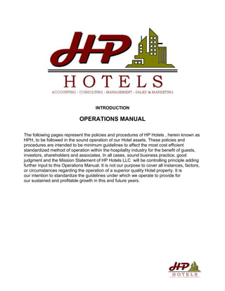 INTRODUCTION
OPERATIONS MANUAL
The following pages represent the policies and procedures of HP Hotels , herein known as
HPH, to be followed in the sound operation of our Hotel assets. These policies and
procedures are intended to be minimum guidelines to affect the most cost efficient
standardized method of operation within the hospitality industry for the benefit of guests,
investors, shareholders and associates. In all cases, sound business practice, good
judgment and the Mission Statement of HP Hotels LLC will be controlling principle adding
further input to this Operations Manual. It is not our purpose to cover all instances, factors,
or circumstances regarding the operation of a superior quality Hotel property. It is
our intention to standardize the guidelines under which we operate to provide for
our sustained and profitable growth in this and future years.
 