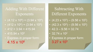 Adding With Different
Exponents
• (4.12 x 106) + (3.94 x 104)
• (412 x 104) + (3.94 x 104)
• 412 + 3.94 = 415.94
• 415.94 x 104
• Express in proper form:
4.15 x 106
Subtracting With
Different Exponents
• (4.23 x 103) – (9.56 x 102)
• (42.3 x 102) – (9.56 x 102)
• 42.3 – 9.56 = 32.74
• 32.74 x 102
• Express in proper form:
3.27 x 103
 