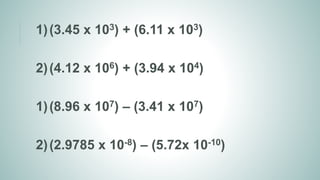 1)(3.45 x 103) + (6.11 x 103)
2)(4.12 x 106) + (3.94 x 104)
1)(8.96 x 107) – (3.41 x 107)
2)(2.9785 x 10-8) – (5.72x 10-10)
 