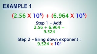 EXAMPLE 1
(2.56 X 103) + (6.964 X 103)
Step 1 - Add:
2.56 + 6.964 =
9.524
Step 2 – Bring down exponent :
9.524 x 103
 