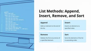 List Methods: Append,
Insert, Remove, and Sort
Append
Adds an element to the end of
the list.
Insert
Inserts an element at a
specified index.
Remove
Deletes the first occurrence of
a specified element.
Sort
Sorts the elements of the list
in ascending order.
 