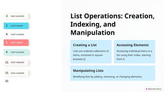List Operations: Creation,
Indexing, and
Manipulation
Creating a List
Lists are ordered collections of
items, enclosed in square
brackets [].
Accessing Elements
Accessing individual items in a
list using their index, starting
from 0.
Manipulating Lists
Modifying lists by adding, removing, or changing elements.
 