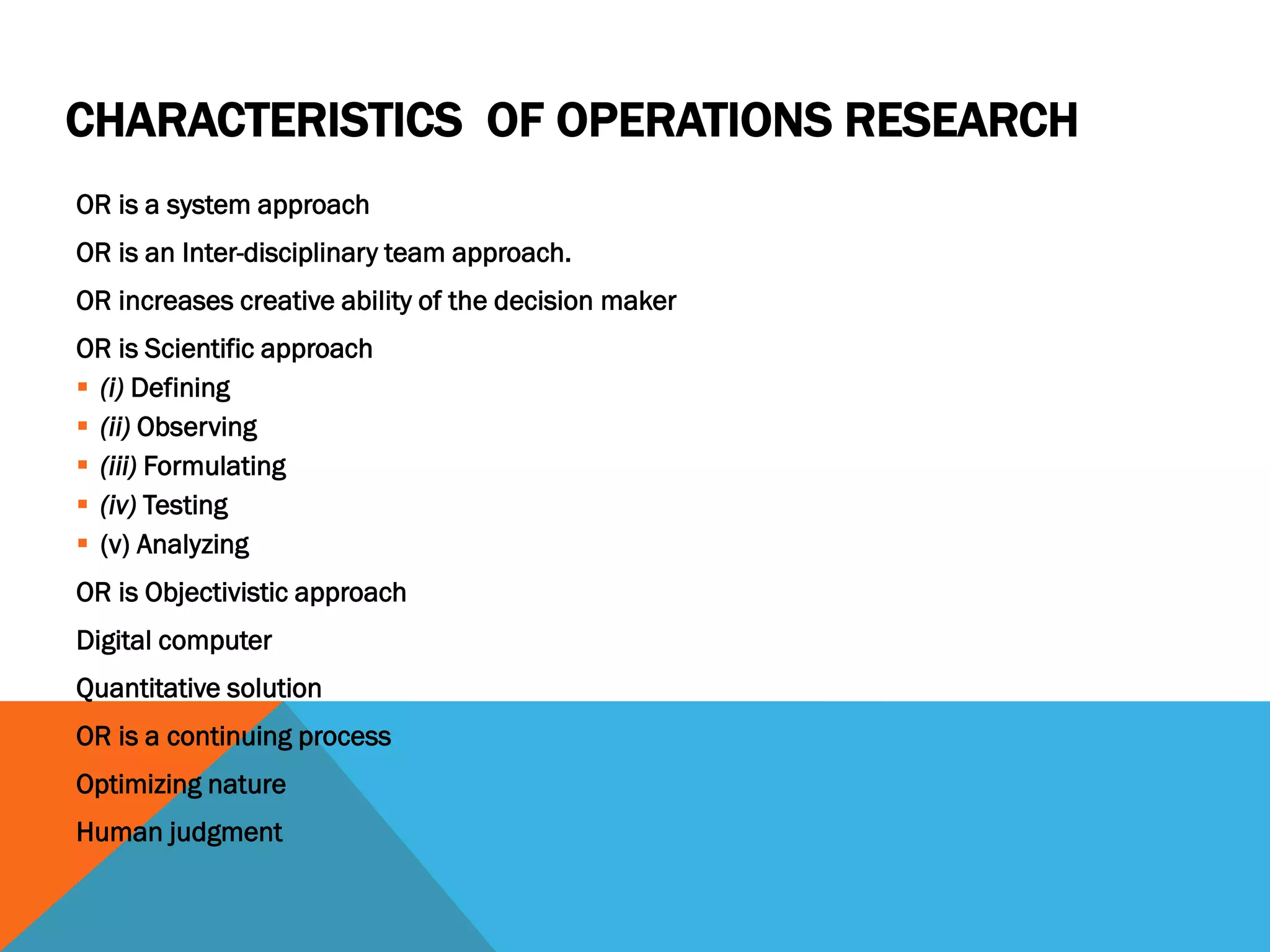 CHARACTERISTICS OF OPERATIONS RESEARCH
OR is a system approach
OR is an Inter-disciplinary team approach.
OR increases creative ability of the decision maker
OR is Scientific approach
 (i) Defining
 (ii) Observing
 (iii) Formulating
 (iv) Testing
 (v) Analyzing
OR is Objectivistic approach
Digital computer
Quantitative solution
OR is a continuing process
Optimizing nature
Human judgment
 
