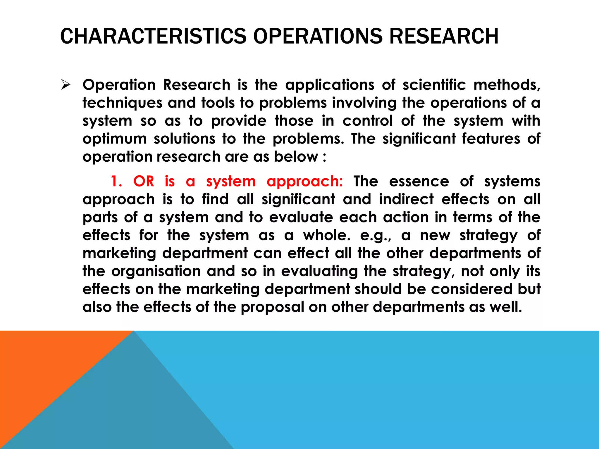CHARACTERISTICS OPERATIONS RESEARCH
 Operation Research is the applications of scientific methods,
techniques and tools to problems involving the operations of a
system so as to provide those in control of the system with
optimum solutions to the problems. The significant features of
operation research are as below :
1. OR is a system approach: The essence of systems
approach is to find all significant and indirect effects on all
parts of a system and to evaluate each action in terms of the
effects for the system as a whole. e.g., a new strategy of
marketing department can effect all the other departments of
the organisation and so in evaluating the strategy, not only its
effects on the marketing department should be considered but
also the effects of the proposal on other departments as well.
 