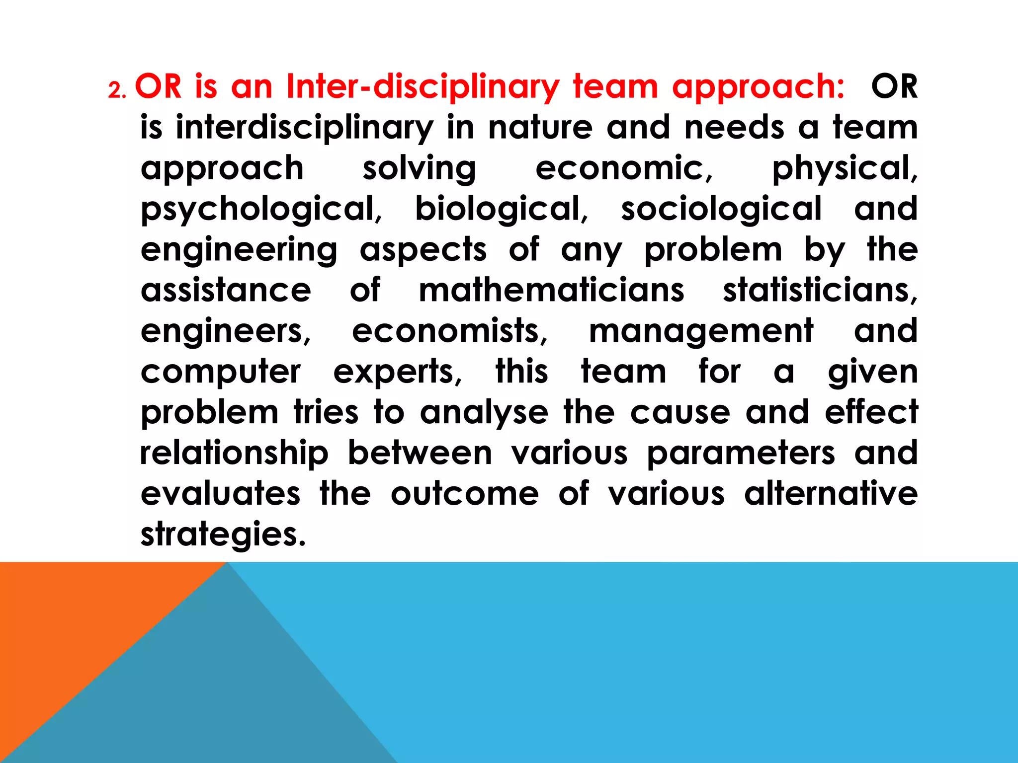 2. OR is an Inter-disciplinary team approach: OR
is interdisciplinary in nature and needs a team
approach solving economic, physical,
psychological, biological, sociological and
engineering aspects of any problem by the
assistance of mathematicians statisticians,
engineers, economists, management and
computer experts, this team for a given
problem tries to analyse the cause and effect
relationship between various parameters and
evaluates the outcome of various alternative
strategies.
 