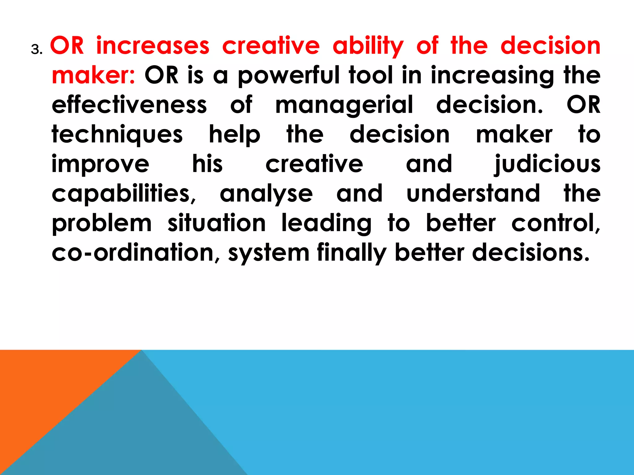 3. OR increases creative ability of the decision
maker: OR is a powerful tool in increasing the
effectiveness of managerial decision. OR
techniques help the decision maker to
improve his creative and judicious
capabilities, analyse and understand the
problem situation leading to better control,
co-ordination, system finally better decisions.
 