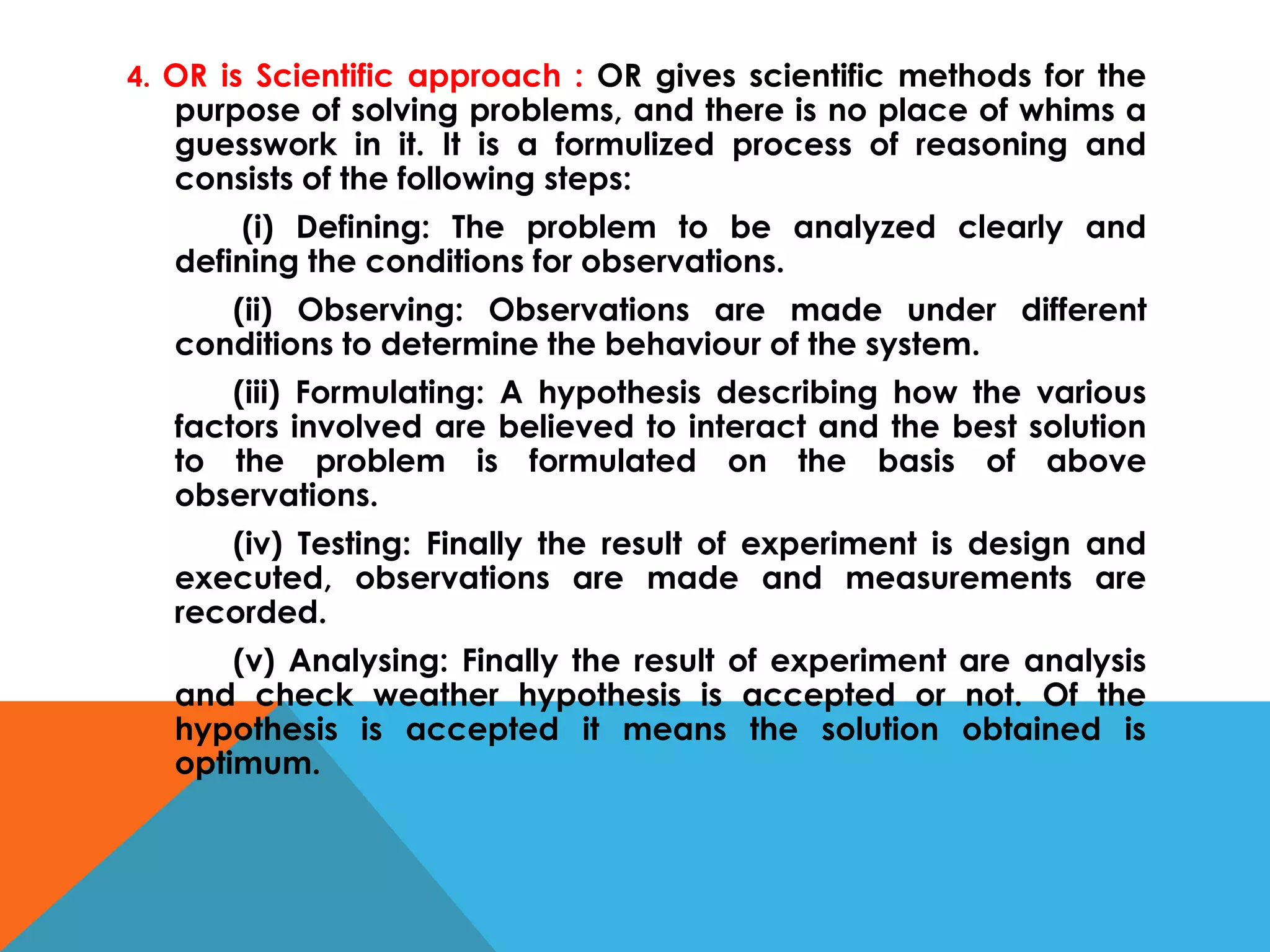 4. OR is Scientific approach : OR gives scientific methods for the
purpose of solving problems, and there is no place of whims a
guesswork in it. It is a formulized process of reasoning and
consists of the following steps:
(i) Defining: The problem to be analyzed clearly and
defining the conditions for observations.
(ii) Observing: Observations are made under different
conditions to determine the behaviour of the system.
(iii) Formulating: A hypothesis describing how the various
factors involved are believed to interact and the best solution
to the problem is formulated on the basis of above
observations.
(iv) Testing: Finally the result of experiment is design and
executed, observations are made and measurements are
recorded.
(v) Analysing: Finally the result of experiment are analysis
and check weather hypothesis is accepted or not. Of the
hypothesis is accepted it means the solution obtained is
optimum.
 