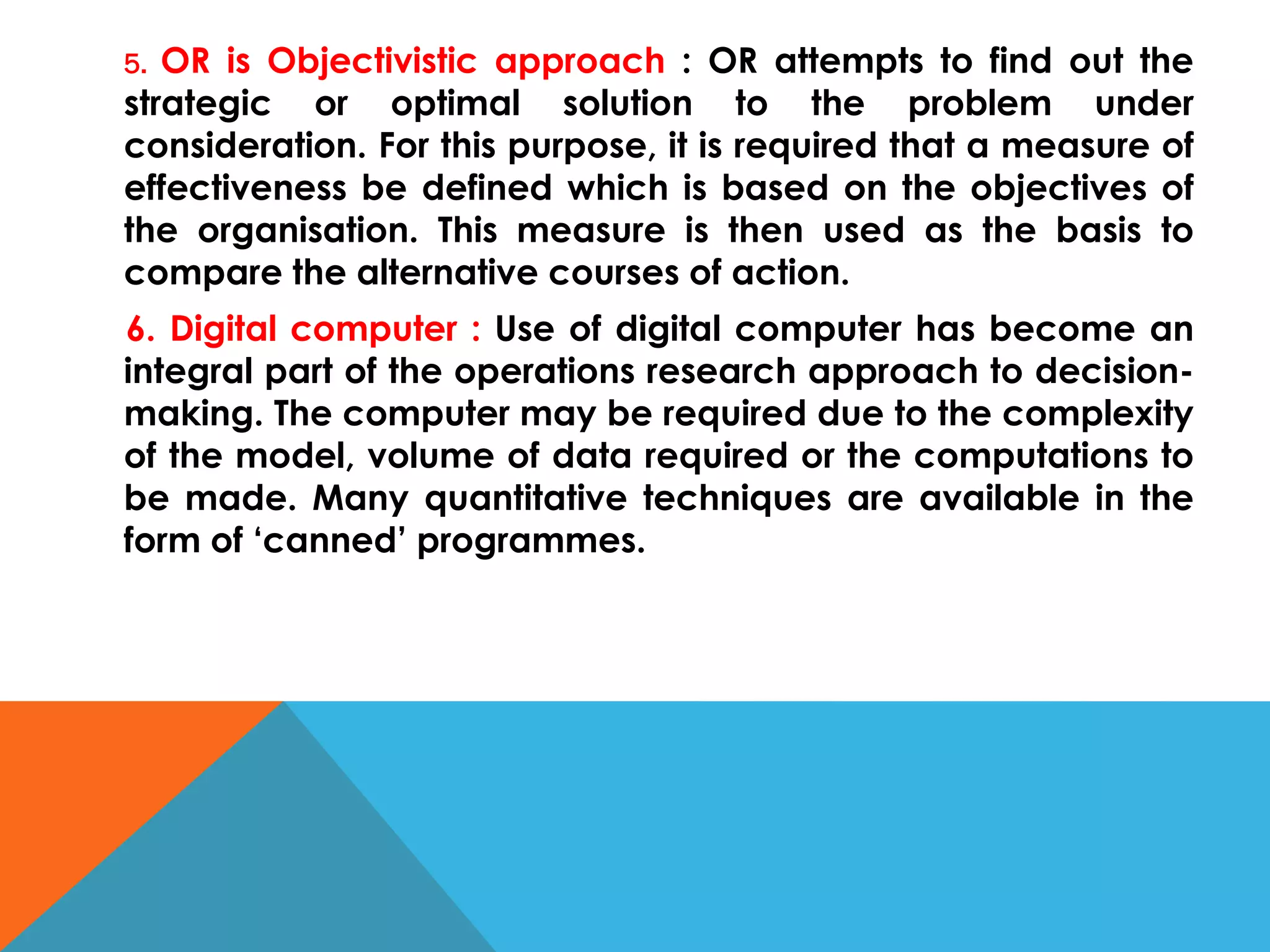 5. OR is Objectivistic approach : OR attempts to find out the
strategic or optimal solution to the problem under
consideration. For this purpose, it is required that a measure of
effectiveness be defined which is based on the objectives of
the organisation. This measure is then used as the basis to
compare the alternative courses of action.
6. Digital computer : Use of digital computer has become an
integral part of the operations research approach to decision-
making. The computer may be required due to the complexity
of the model, volume of data required or the computations to
be made. Many quantitative techniques are available in the
form of ‘canned’ programmes.
 