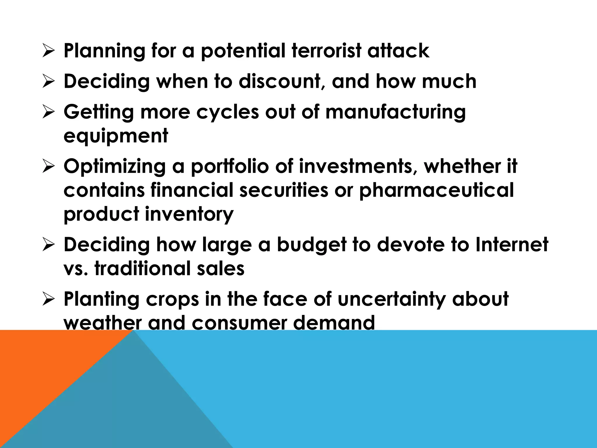  Planning for a potential terrorist attack
 Deciding when to discount, and how much
 Getting more cycles out of manufacturing
equipment
 Optimizing a portfolio of investments, whether it
contains financial securities or pharmaceutical
product inventory
 Deciding how large a budget to devote to Internet
vs. traditional sales
 Planting crops in the face of uncertainty about
weather and consumer demand
 