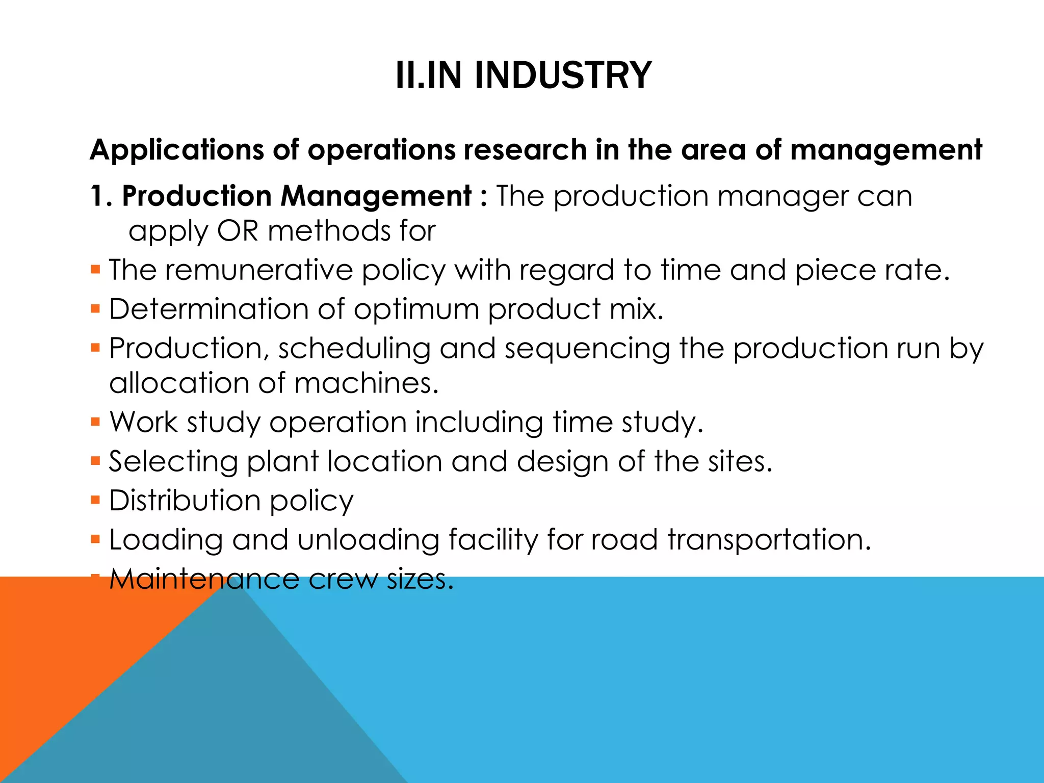 II.IN INDUSTRY
Applications of operations research in the area of management
1. Production Management : The production manager can
apply OR methods for
 The remunerative policy with regard to time and piece rate.
 Determination of optimum product mix.
 Production, scheduling and sequencing the production run by
allocation of machines.
 Work study operation including time study.
 Selecting plant location and design of the sites.
 Distribution policy
 Loading and unloading facility for road transportation.
 Maintenance crew sizes.
 