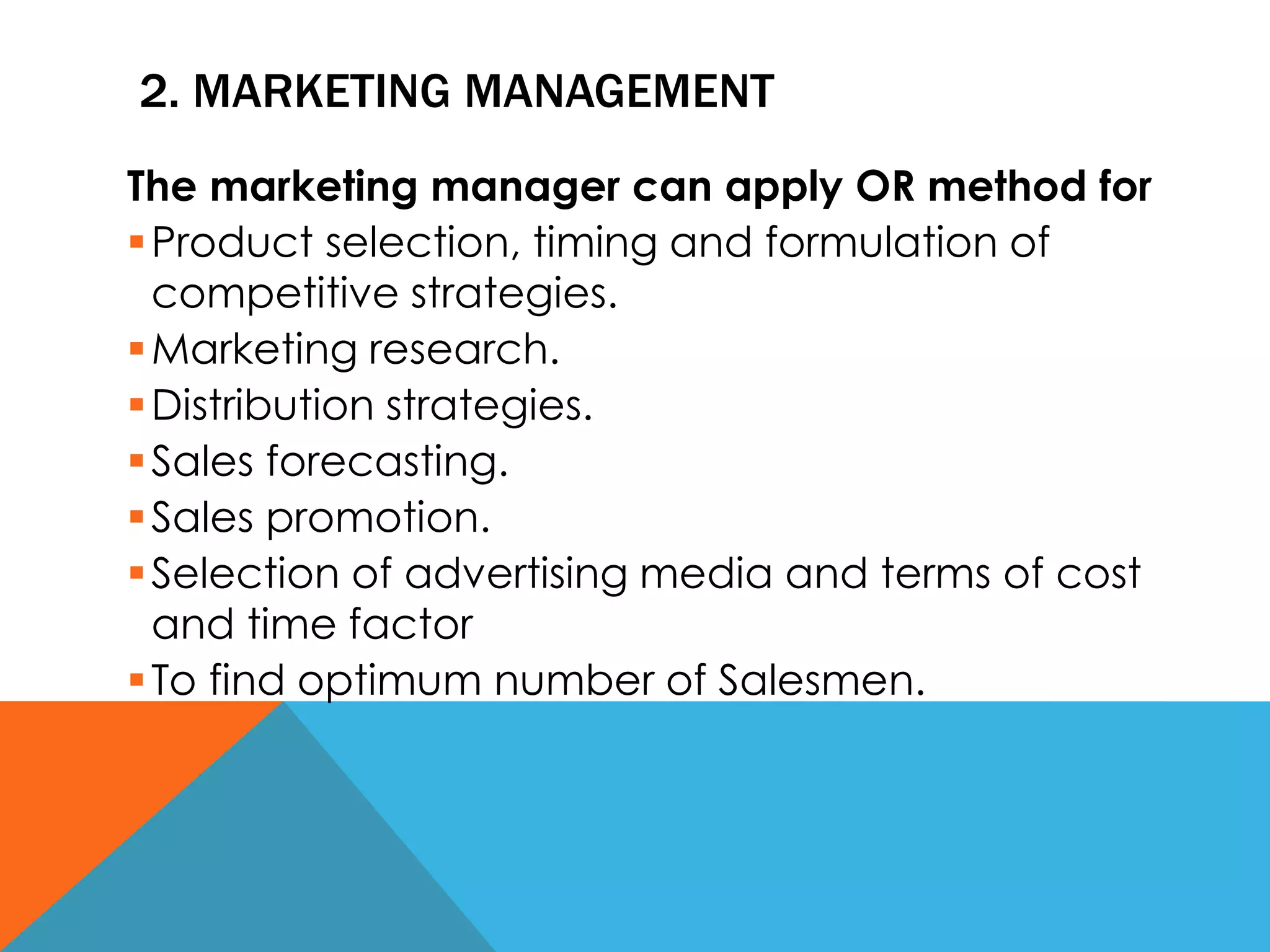 2. MARKETING MANAGEMENT
The marketing manager can apply OR method for
Product selection, timing and formulation of
competitive strategies.
Marketing research.
Distribution strategies.
Sales forecasting.
Sales promotion.
Selection of advertising media and terms of cost
and time factor
To find optimum number of Salesmen.
 