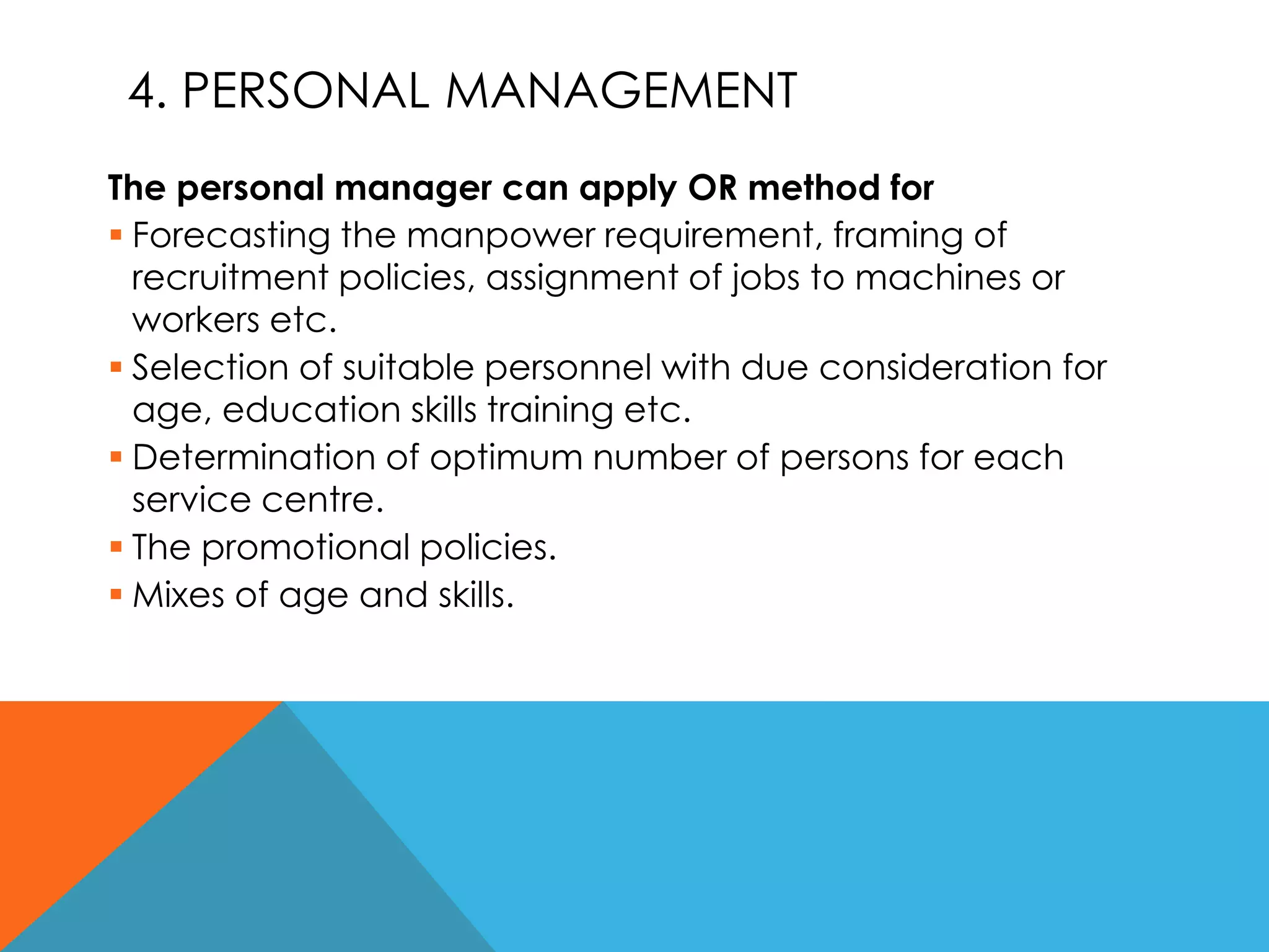 4. PERSONAL MANAGEMENT
The personal manager can apply OR method for
 Forecasting the manpower requirement, framing of
recruitment policies, assignment of jobs to machines or
workers etc.
 Selection of suitable personnel with due consideration for
age, education skills training etc.
 Determination of optimum number of persons for each
service centre.
 The promotional policies.
 Mixes of age and skills.
 