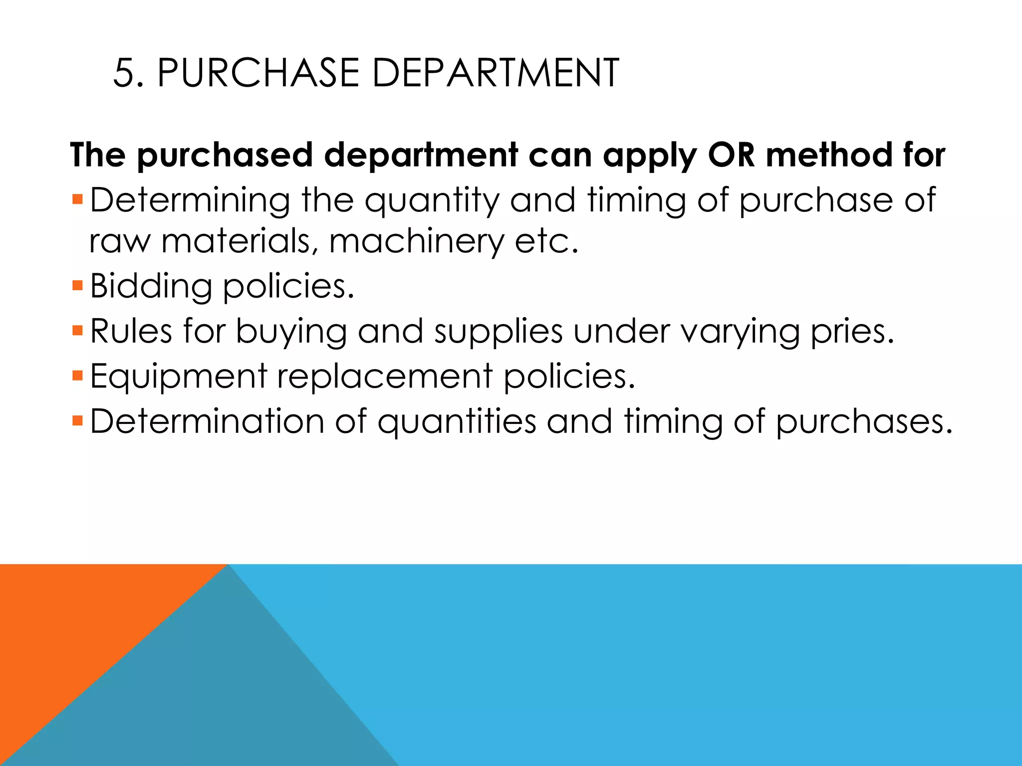 5. PURCHASE DEPARTMENT
The purchased department can apply OR method for
Determining the quantity and timing of purchase of
raw materials, machinery etc.
Bidding policies.
Rules for buying and supplies under varying pries.
Equipment replacement policies.
Determination of quantities and timing of purchases.
 