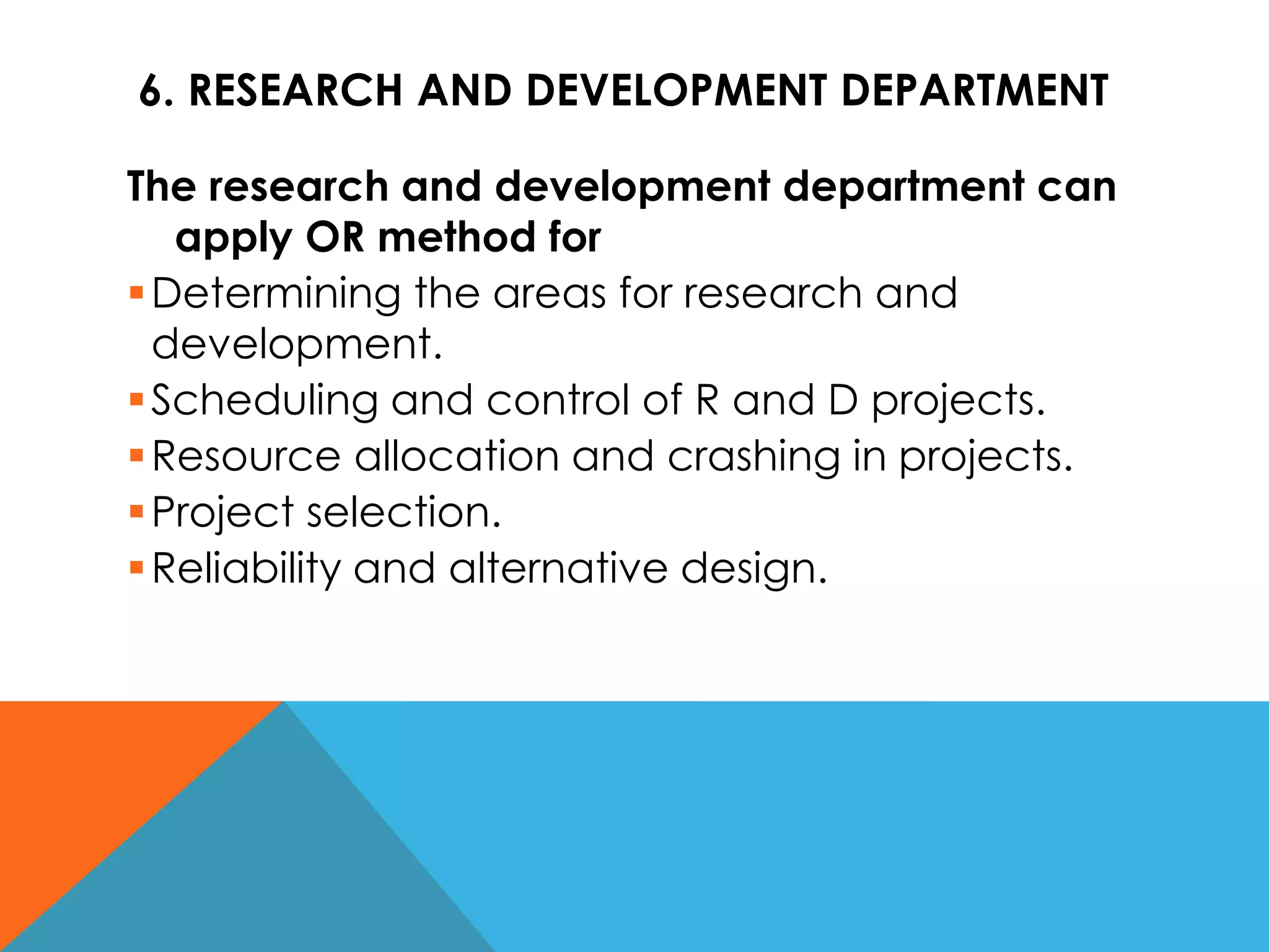 6. RESEARCH AND DEVELOPMENT DEPARTMENT
The research and development department can
apply OR method for
Determining the areas for research and
development.
Scheduling and control of R and D projects.
Resource allocation and crashing in projects.
Project selection.
Reliability and alternative design.
 
