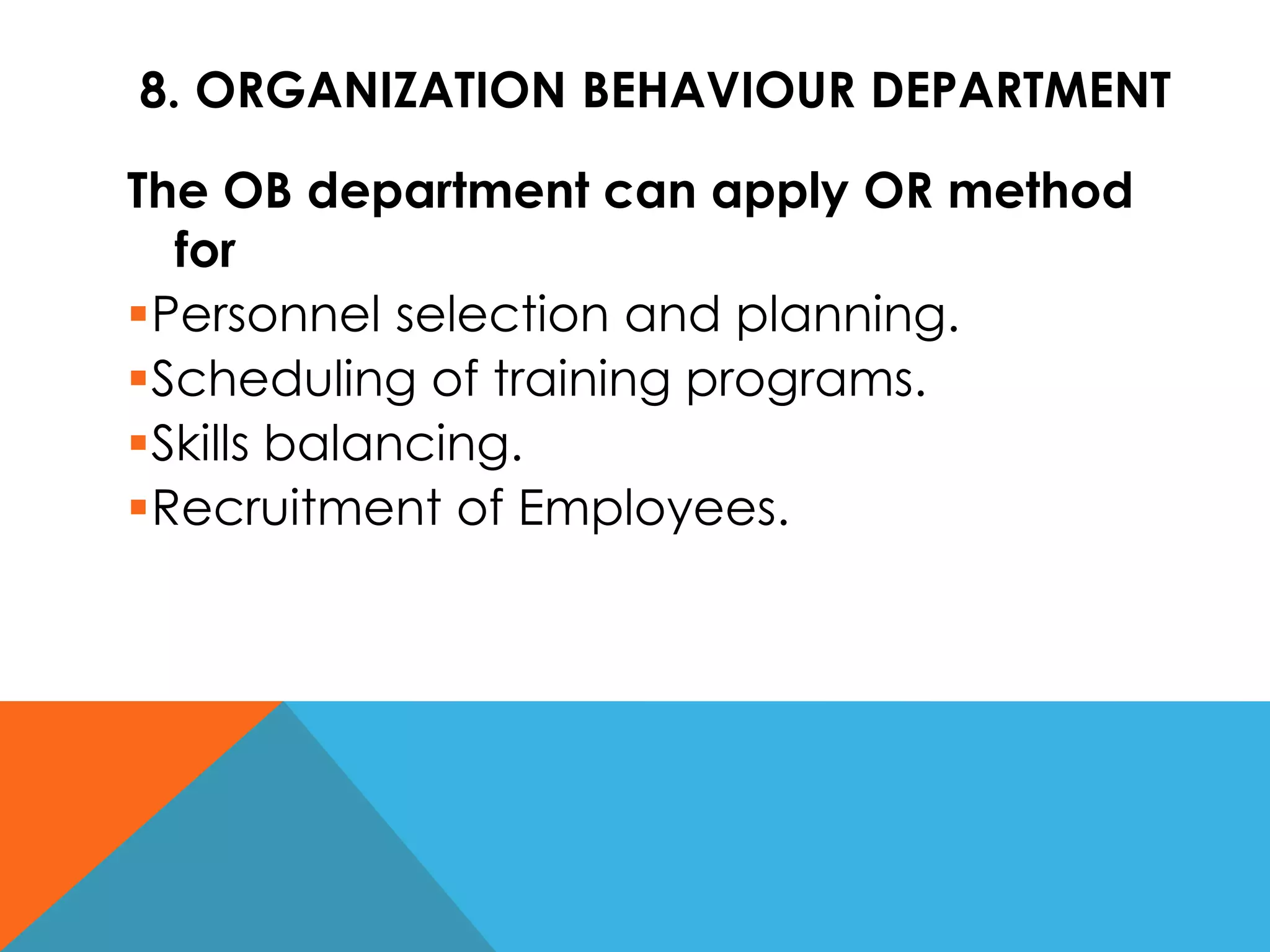 8. ORGANIZATION BEHAVIOUR DEPARTMENT
The OB department can apply OR method
for
Personnel selection and planning.
Scheduling of training programs.
Skills balancing.
Recruitment of Employees.
 