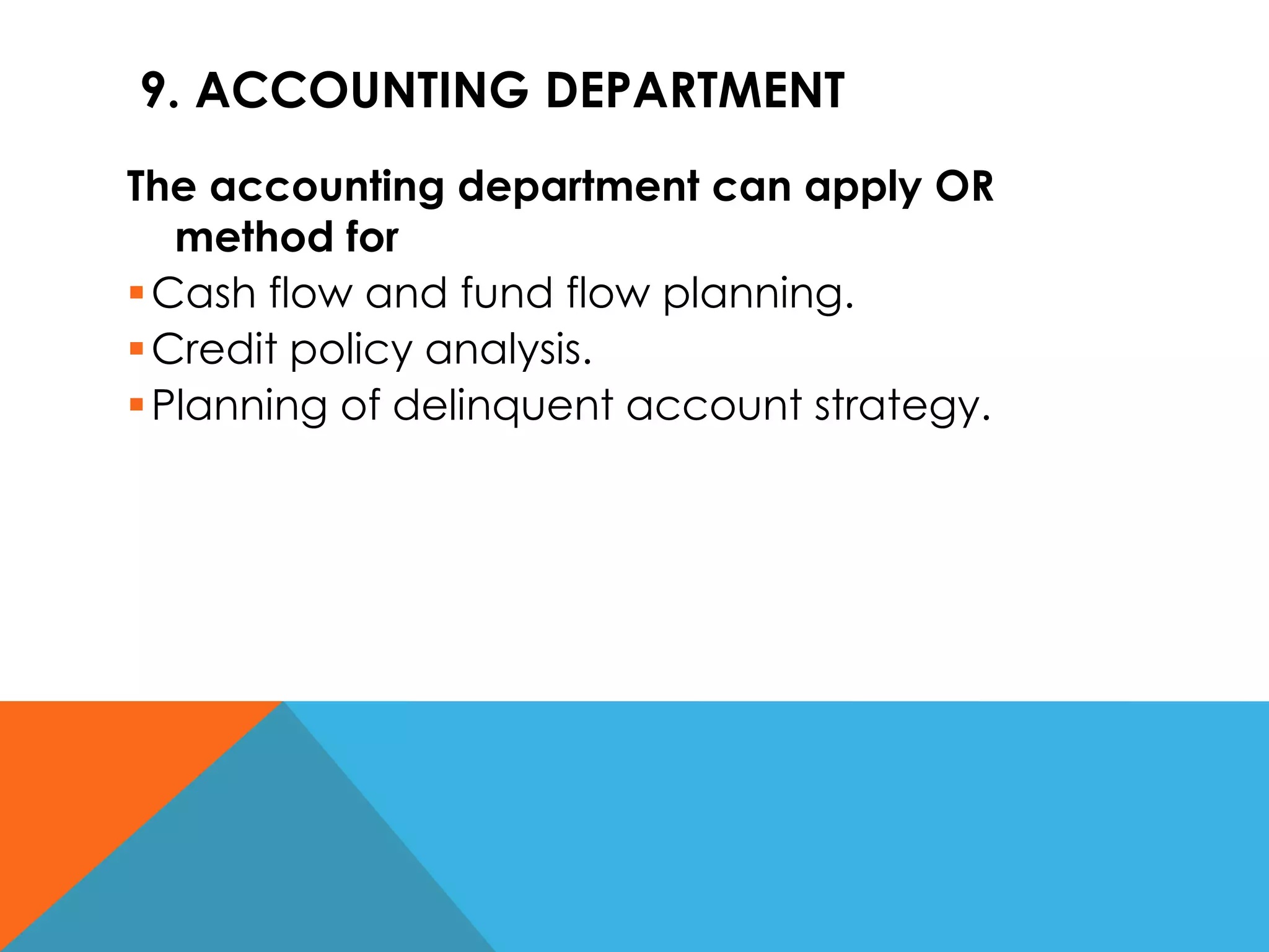 9. ACCOUNTING DEPARTMENT
The accounting department can apply OR
method for
Cash flow and fund flow planning.
Credit policy analysis.
Planning of delinquent account strategy.
 